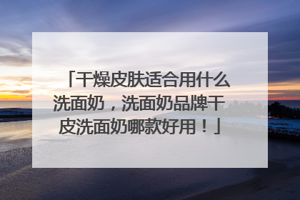干燥皮肤适合用什么洗面奶，洗面奶品牌干皮洗面奶哪款好用！